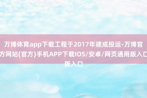 万博体育app下载工程于2017年建成投运-万博官方网站(官方)手机APP下载IOS/安卓/网页通用版入口