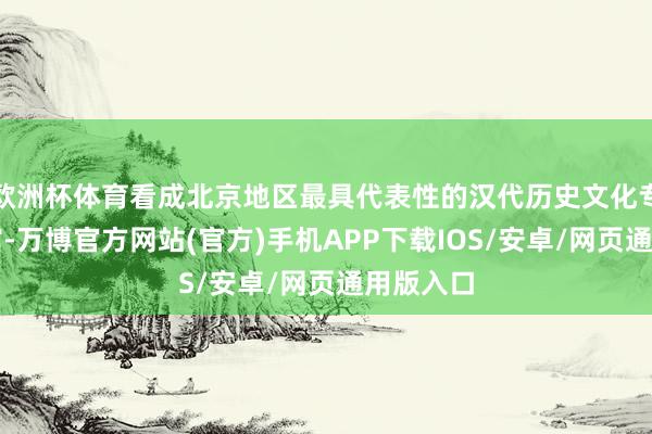 欧洲杯体育看成北京地区最具代表性的汉代历史文化专题博物馆-万博官方网站(官方)手机APP下载IOS/安卓/网页通用版入口