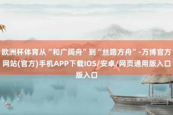 欧洲杯体育从“和广阔舟”到“丝路方舟”-万博官方网站(官方)手机APP下载IOS/安卓/网页通用版入口