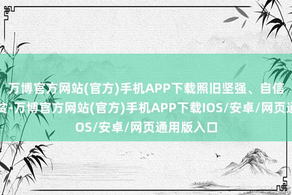 万博官方网站(官方)手机APP下载照旧坚强、自信大地对清贫-万博官方网站(官方)手机APP下载IOS/安卓/网页通用版入口