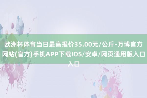 欧洲杯体育当日最高报价35.00元/公斤-万博官方网站(官方)手机APP下载IOS/安卓/网页通用版入口