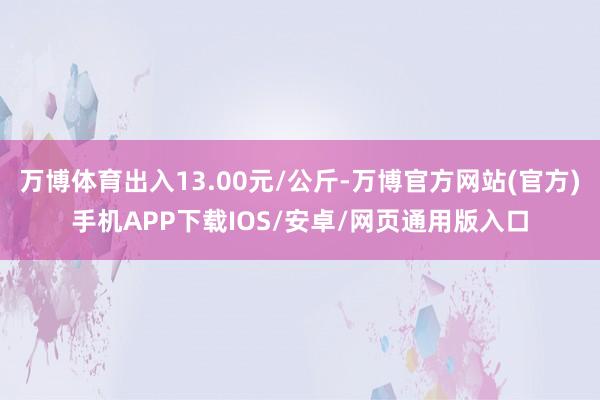 万博体育出入13.00元/公斤-万博官方网站(官方)手机APP下载IOS/安卓/网页通用版入口