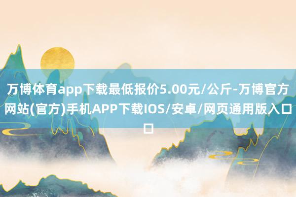 万博体育app下载最低报价5.00元/公斤-万博官方网站(官方)手机APP下载IOS/安卓/网页通用版入口