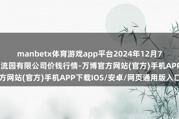 manbetx体育游戏app平台2024年12月7日中国寿光地利农产物物流园有限公司价钱行情-万博官方网站(官方)手机APP下载IOS/安卓/网页通用版入口