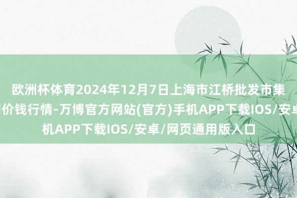 欧洲杯体育2024年12月7日上海市江桥批发市集筹办解决有限公司价钱行情-万博官方网站(官方)手机APP下载IOS/安卓/网页通用版入口