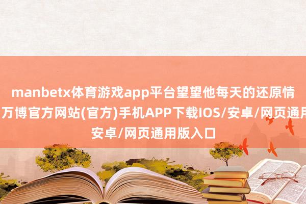 manbetx体育游戏app平台望望他每天的还原情况如何-万博官方网站(官方)手机APP下载IOS/安卓/网页通用版入口