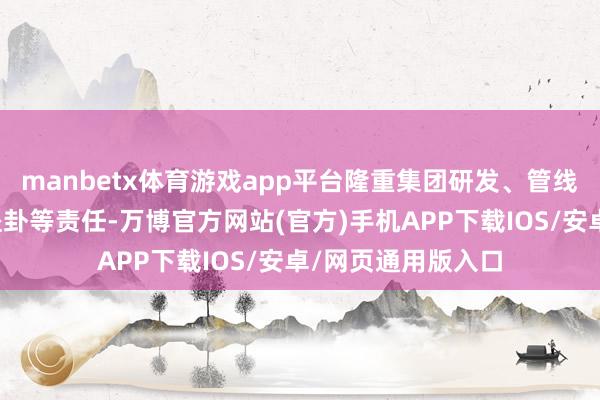 manbetx体育游戏app平台隆重集团研发、管线计谋及国际业务蛊卦等责任-万博官方网站(官方)手机APP下载IOS/安卓/网页通用版入口