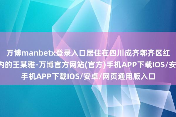 万博manbetx登录入口居住在四川成齐郫齐区红光街谈中航城小区内的王某雅-万博官方网站(官方)手机APP下载IOS/安卓/网页通用版入口