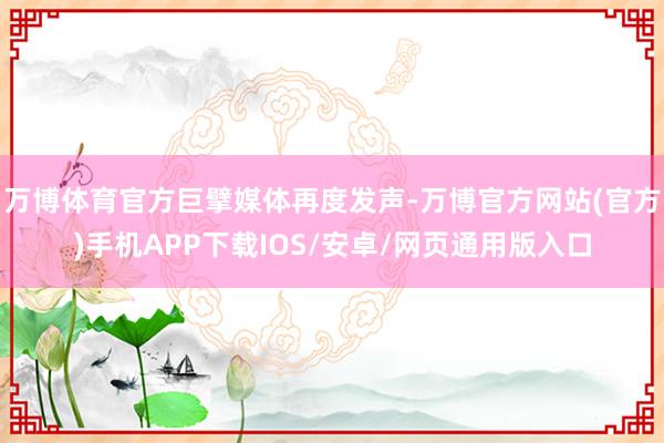 万博体育官方巨擘媒体再度发声-万博官方网站(官方)手机APP下载IOS/安卓/网页通用版入口