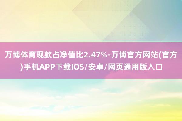 万博体育现款占净值比2.47%-万博官方网站(官方)手机APP下载IOS/安卓/网页通用版入口