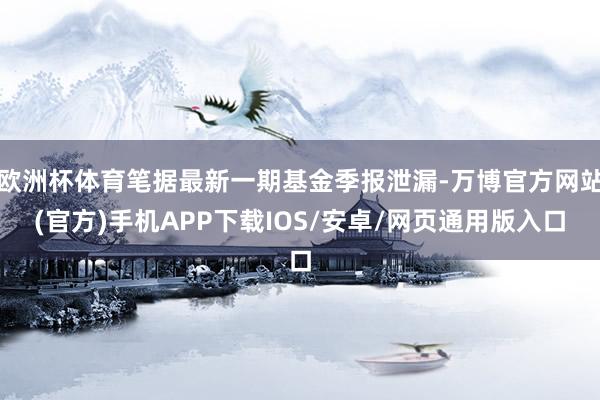 欧洲杯体育笔据最新一期基金季报泄漏-万博官方网站(官方)手机APP下载IOS/安卓/网页通用版入口