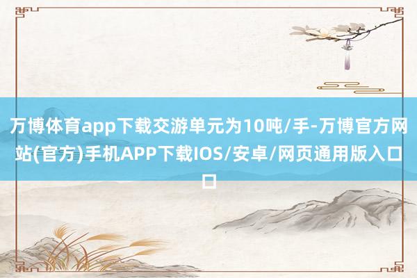 万博体育app下载交游单元为10吨/手-万博官方网站(官方)手机APP下载IOS/安卓/网页通用版入口