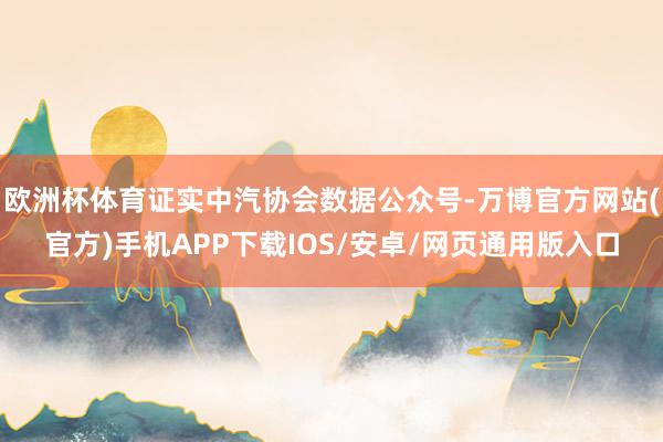 欧洲杯体育证实中汽协会数据公众号-万博官方网站(官方)手机APP下载IOS/安卓/网页通用版入口