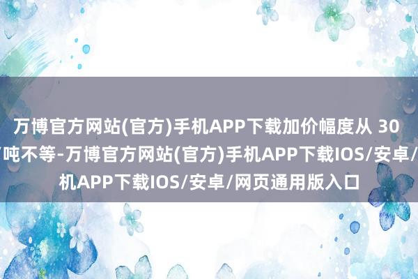 万博官方网站(官方)手机APP下载加价幅度从 30 元/吨到 80 元 /吨不等-万博官方网站(官方)手机APP下载IOS/安卓/网页通用版入口
