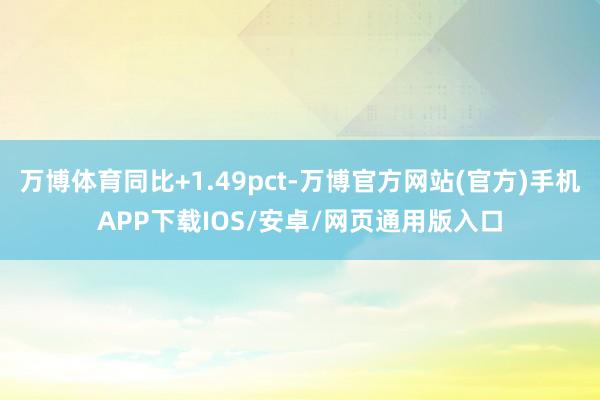 万博体育同比+1.49pct-万博官方网站(官方)手机APP下载IOS/安卓/网页通用版入口