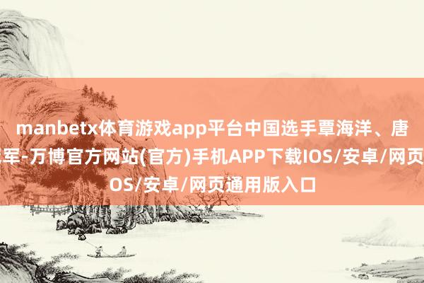 manbetx体育游戏app平台中国选手覃海洋、唐钱婷分获冠军-万博官方网站(官方)手机APP下载IOS/安卓/网页通用版入口