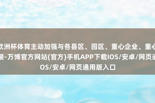 欧洲杯体育主动加强与各县区、园区、重心企业、重心表情的对接-万博官方网站(官方)手机APP下载IOS/安卓/网页通用版入口