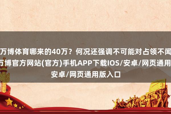 万博体育哪来的40万？何况还强调不可能对占领不闻不问-万博官方网站(官方)手机APP下载IOS/安卓/网页通用版入口
