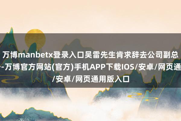 万博manbetx登录入口吴雷先生肯求辞去公司副总司理职务-万博官方网站(官方)手机APP下载IOS/安卓/网页通用版入口