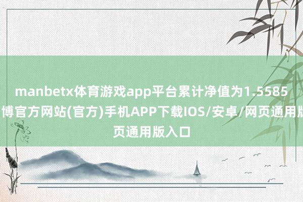 manbetx体育游戏app平台累计净值为1.5585元-万博官方网站(官方)手机APP下载IOS/安卓/网页通用版入口