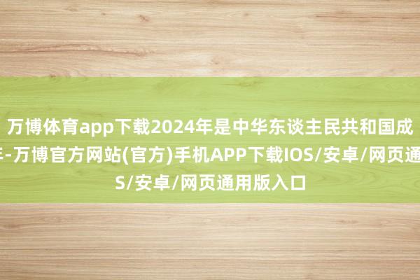 万博体育app下载2024年是中华东谈主民共和国成立75周年-万博官方网站(官方)手机APP下载IOS/安卓/网页通用版入口