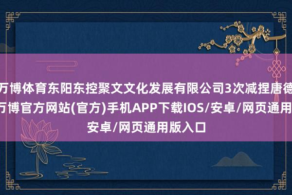 万博体育东阳东控聚文文化发展有限公司3次减捏唐德影视-万博官方网站(官方)手机APP下载IOS/安卓/网页通用版入口