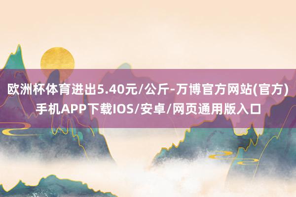 欧洲杯体育进出5.40元/公斤-万博官方网站(官方)手机APP下载IOS/安卓/网页通用版入口