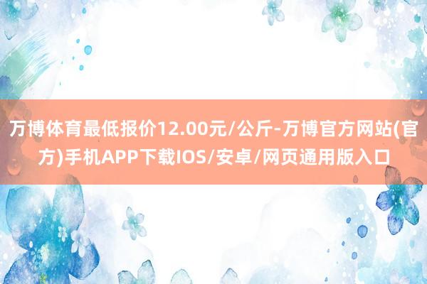 万博体育最低报价12.00元/公斤-万博官方网站(官方)手机APP下载IOS/安卓/网页通用版入口