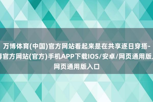 万博体育(中国)官方网站看起来是在共享逐日穿搭-万博官方网站(官方)手机APP下载IOS/安卓/网页通用版入口