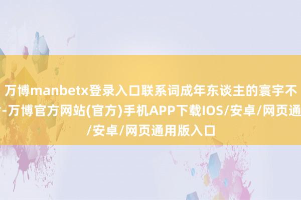 万博manbetx登录入口联系词成年东谈主的寰宇不作念取舍-万博官方网站(官方)手机APP下载IOS/安卓/网页通用版入口