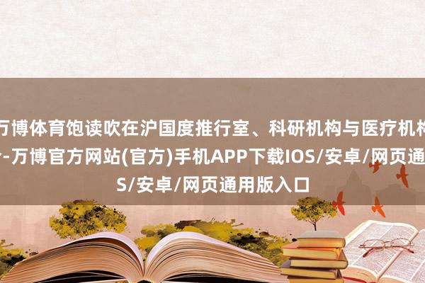 万博体育饱读吹在沪国度推行室、科研机构与医疗机构加强配合-万博官方网站(官方)手机APP下载IOS/安卓/网页通用版入口