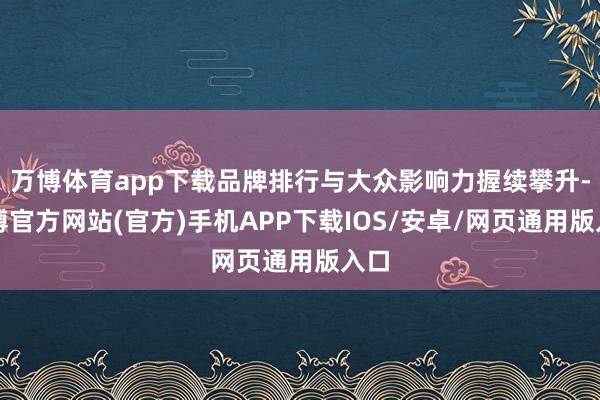 万博体育app下载品牌排行与大众影响力握续攀升-万博官方网站(官方)手机APP下载IOS/安卓/网页通用版入口