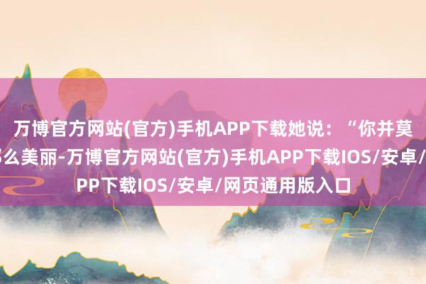万博官方网站(官方)手机APP下载她说：“你并莫得我设想中的那么美丽-万博官方网站(官方)手机APP下载IOS/安卓/网页通用版入口