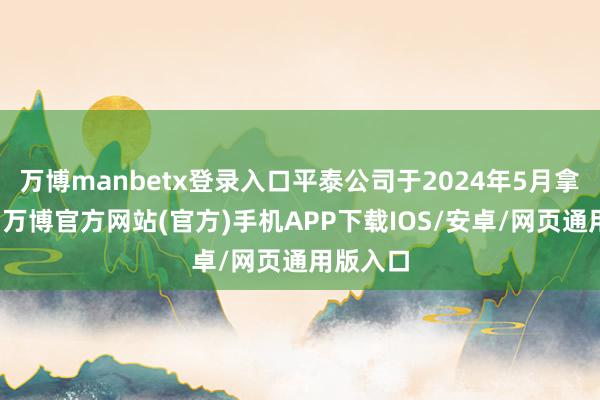 万博manbetx登录入口平泰公司于2024年5月拿告状讼-万博官方网站(官方)手机APP下载IOS/安卓/网页通用版入口