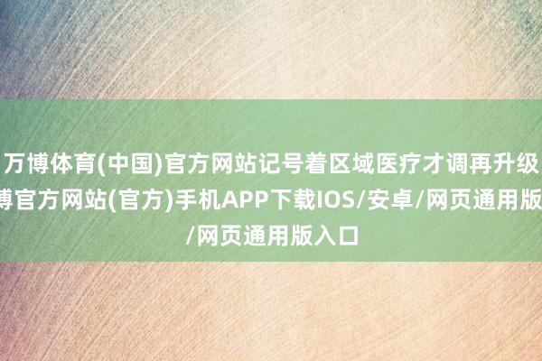 万博体育(中国)官方网站记号着区域医疗才调再升级-万博官方网站(官方)手机APP下载IOS/安卓/网页通用版入口