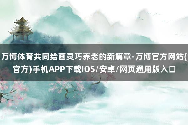 万博体育共同绘画灵巧养老的新篇章-万博官方网站(官方)手机APP下载IOS/安卓/网页通用版入口