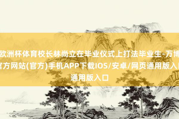 欧洲杯体育校长林尚立在毕业仪式上打法毕业生-万博官方网站(官方)手机APP下载IOS/安卓/网页通用版入口
