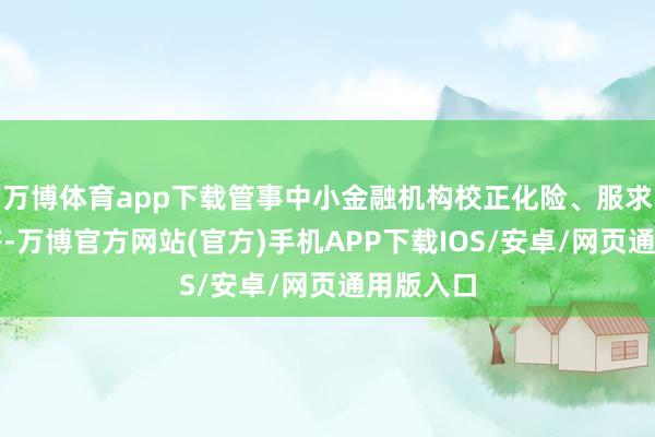 万博体育app下载管事中小金融机构校正化险、服求实体经济-万博官方网站(官方)手机APP下载IOS/安卓/网页通用版入口