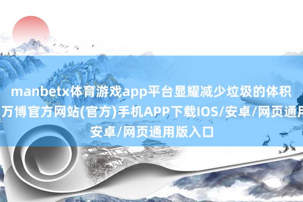 manbetx体育游戏app平台显耀减少垃圾的体积和质地-万博官方网站(官方)手机APP下载IOS/安卓/网页通用版入口