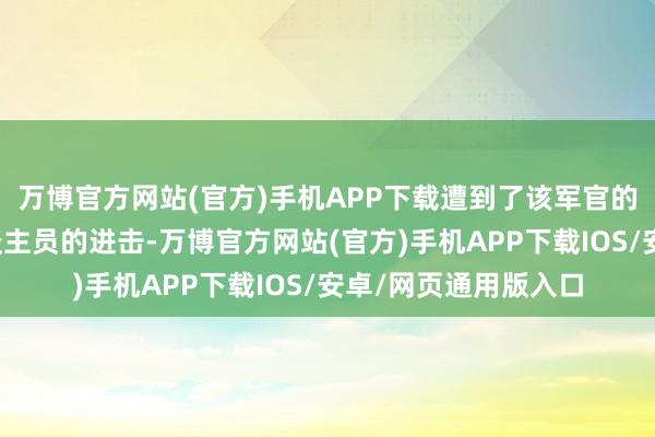 万博官方网站(官方)手机APP下载遭到了该军官的手足和一些武装东谈主员的进击-万博官方网站(官方)手机APP下载IOS/安卓/网页通用版入口