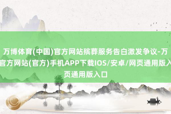 万博体育(中国)官方网站殡葬服务告白激发争议-万博官方网站(官方)手机APP下载IOS/安卓/网页通用版入口