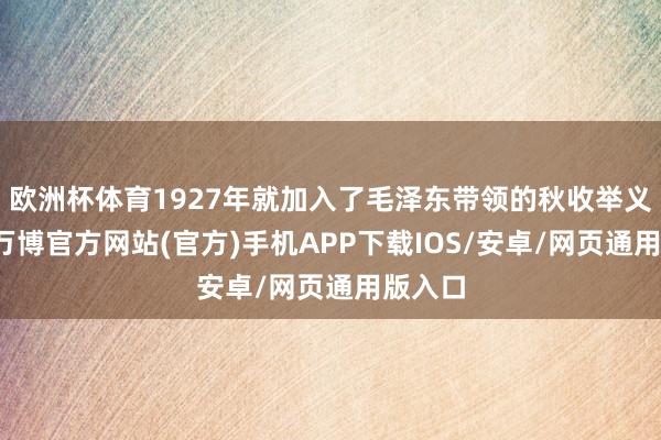欧洲杯体育1927年就加入了毛泽东带领的秋收举义队列-万博官方网站(官方)手机APP下载IOS/安卓/网页通用版入口