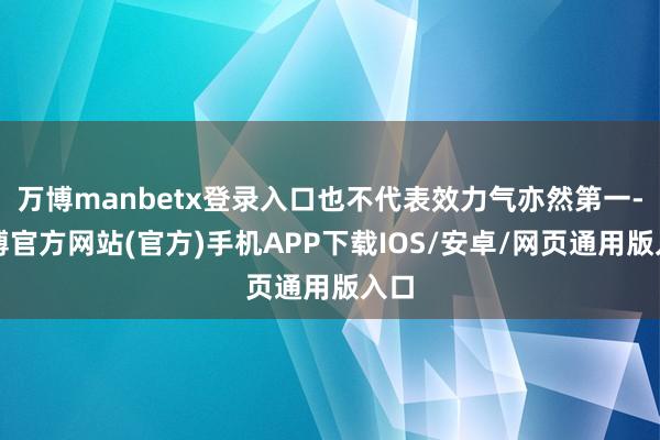 万博manbetx登录入口也不代表效力气亦然第一-万博官方网站(官方)手机APP下载IOS/安卓/网页通用版入口