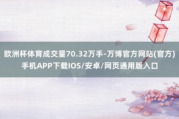 欧洲杯体育成交量70.32万手-万博官方网站(官方)手机APP下载IOS/安卓/网页通用版入口