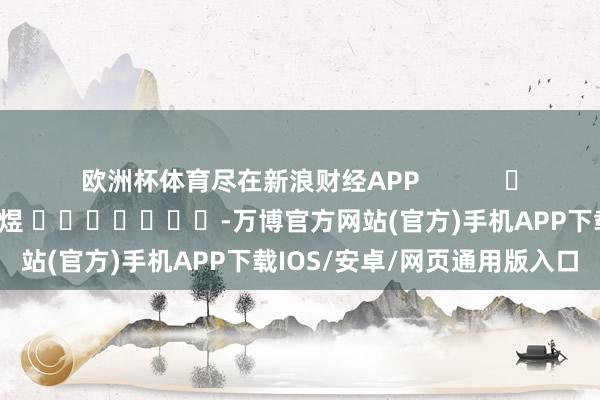 欧洲杯体育尽在新浪财经APP            						包袱裁剪：郭明煜 							-万博官方网站(官方)手机APP下载IOS/安卓/网页通用版入口