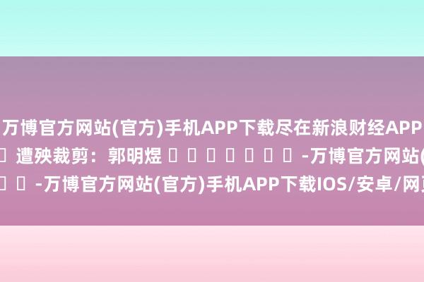 万博官方网站(官方)手机APP下载尽在新浪财经APP            						遭殃裁剪：郭明煜 							-万博官方网站(官方)手机APP下载IOS/安卓/网页通用版入口