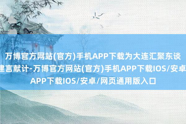 万博官方网站(官方)手机APP下载为大连汇聚东谈主才、翻新创业建言献计-万博官方网站(官方)手机APP下载IOS/安卓/网页通用版入口