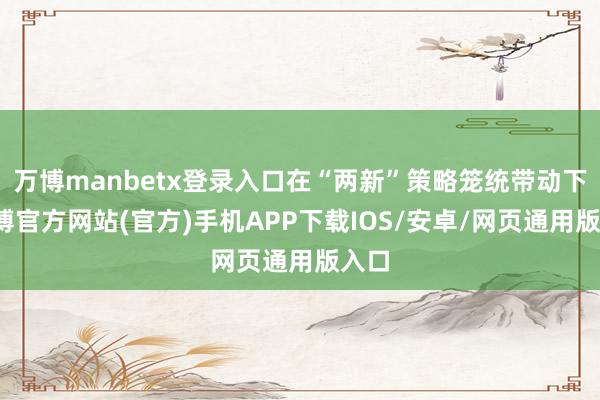 万博manbetx登录入口在“两新”策略笼统带动下-万博官方网站(官方)手机APP下载IOS/安卓/网页通用版入口
