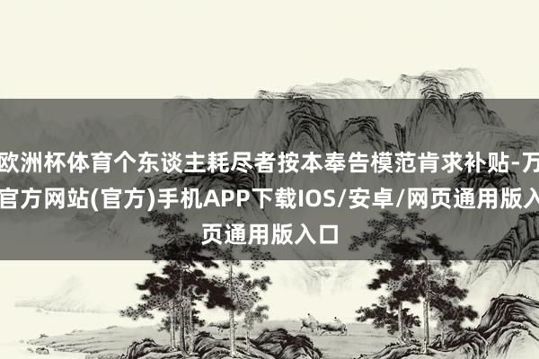 欧洲杯体育个东谈主耗尽者按本奉告模范肯求补贴-万博官方网站(官方)手机APP下载IOS/安卓/网页通用版入口