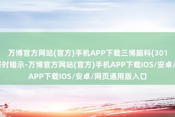 万博官方网站(官方)手机APP下载三博脑科(301293)在机构调研时暗示-万博官方网站(官方)手机APP下载IOS/安卓/网页通用版入口
